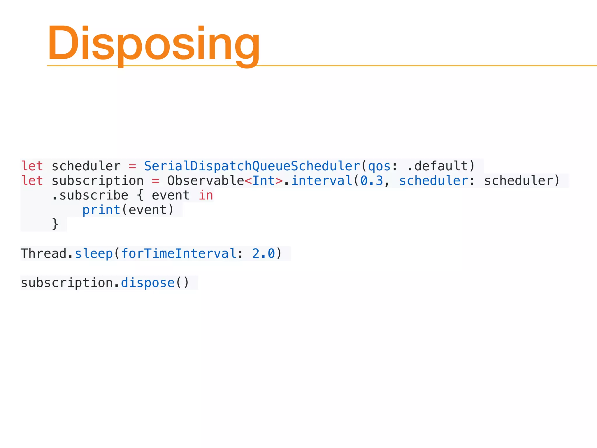 Disposing
let scheduler = SerialDispatchQueueScheduler(qos: .default)
let subscription = Observable<Int>.interval(0.3, scheduler: scheduler)
.subscribe { event in
print(event)
}
Thread.sleep(forTimeInterval: 2.0)
subscription.dispose()
 