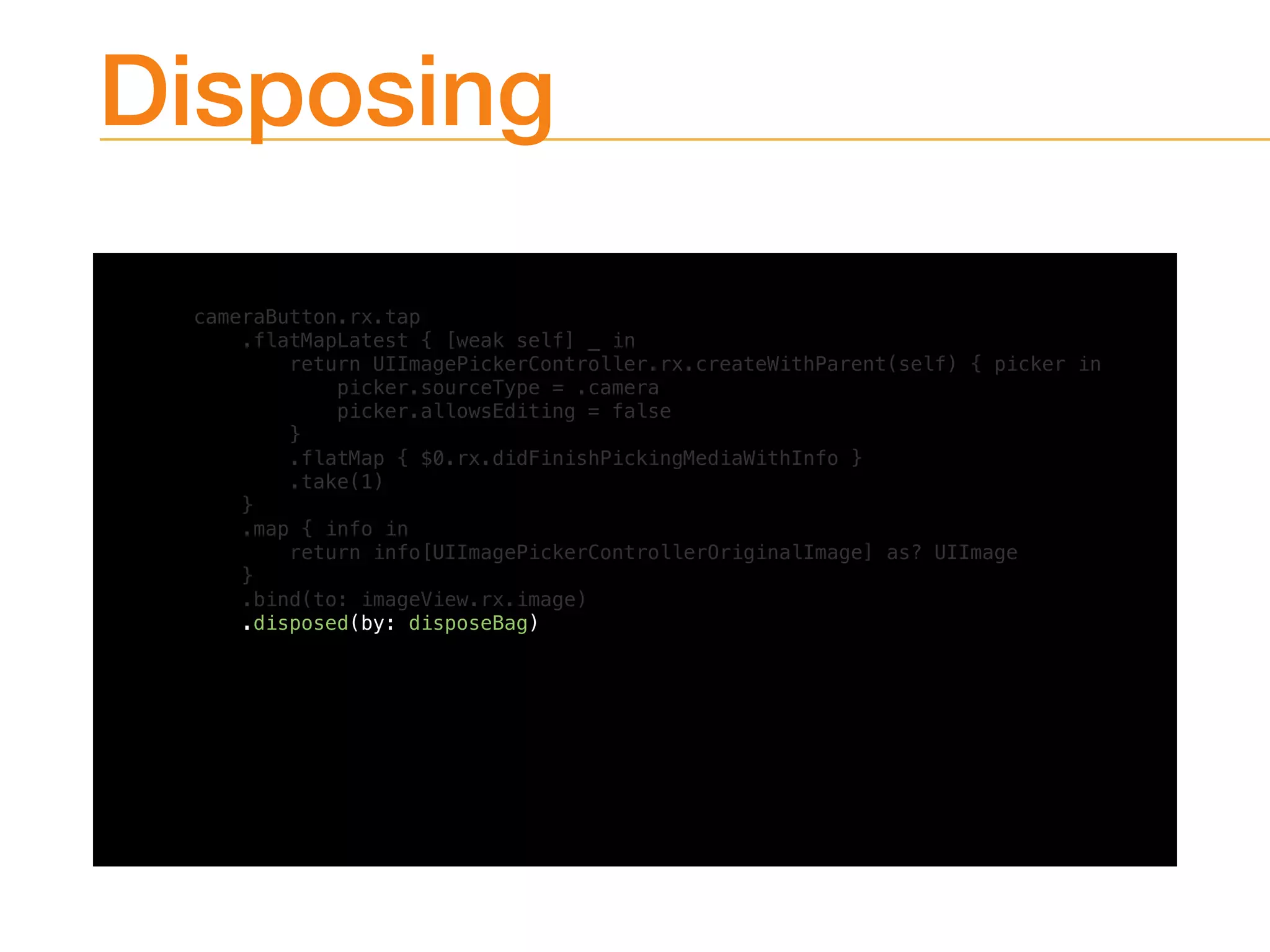 Disposing
cameraButton.rx.tap
.flatMapLatest { [weak self] _ in
return UIImagePickerController.rx.createWithParent(self) { picker in
picker.sourceType = .camera
picker.allowsEditing = false
}
.flatMap { $0.rx.didFinishPickingMediaWithInfo }
.take(1)
}
.map { info in
return info[UIImagePickerControllerOriginalImage] as? UIImage
}
.bind(to: imageView.rx.image)
.disposed(by: disposeBag)
 