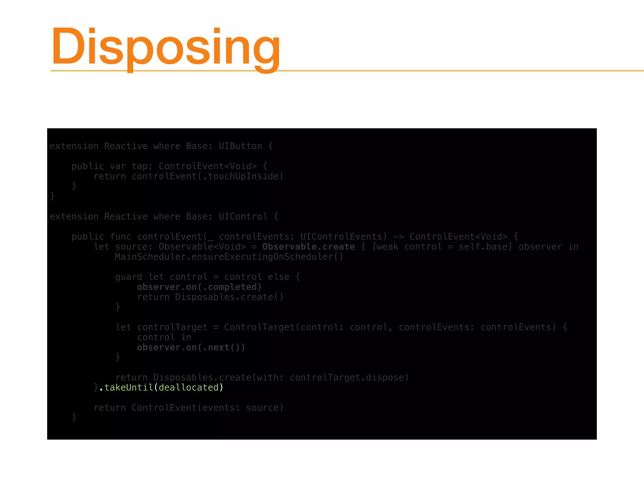 Disposing
extension Reactive where Base: UIButton {
public var tap: ControlEvent<Void> {
return controlEvent(.touchUpInside)
}
}
extension Reactive where Base: UIControl {
public func controlEvent(_ controlEvents: UIControlEvents) -> ControlEvent<Void> {
let source: Observable<Void> = Observable.create { [weak control = self.base] observer in
MainScheduler.ensureExecutingOnScheduler()
guard let control = control else {
observer.on(.completed)
return Disposables.create()
}
let controlTarget = ControlTarget(control: control, controlEvents: controlEvents) {
control in
observer.on(.next())
}
return Disposables.create(with: controlTarget.dispose)
}.takeUntil(deallocated)
return ControlEvent(events: source)
}
 