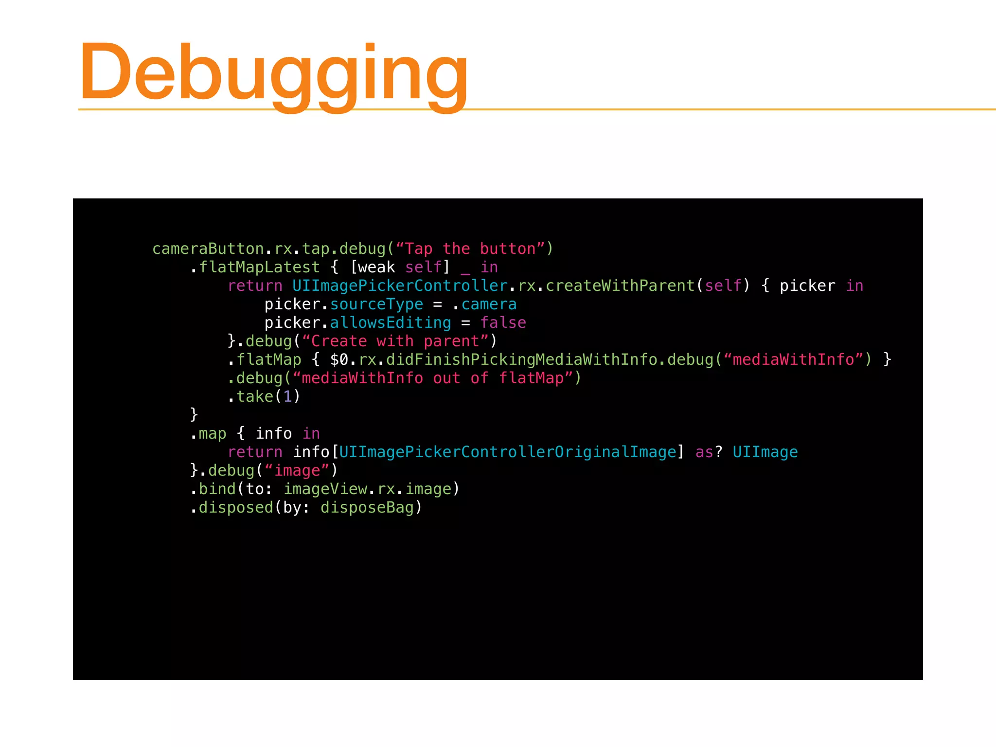 Debugging
cameraButton.rx.tap.debug(“Tap the button”)
.flatMapLatest { [weak self] _ in
return UIImagePickerController.rx.createWithParent(self) { picker in
picker.sourceType = .camera
picker.allowsEditing = false
}.debug(“Create with parent”)
.flatMap { $0.rx.didFinishPickingMediaWithInfo.debug(“mediaWithInfo”) }
.debug(“mediaWithInfo out of flatMap”)
.take(1)
}
.map { info in
return info[UIImagePickerControllerOriginalImage] as? UIImage
}.debug(“image”)
.bind(to: imageView.rx.image)
.disposed(by: disposeBag)
 