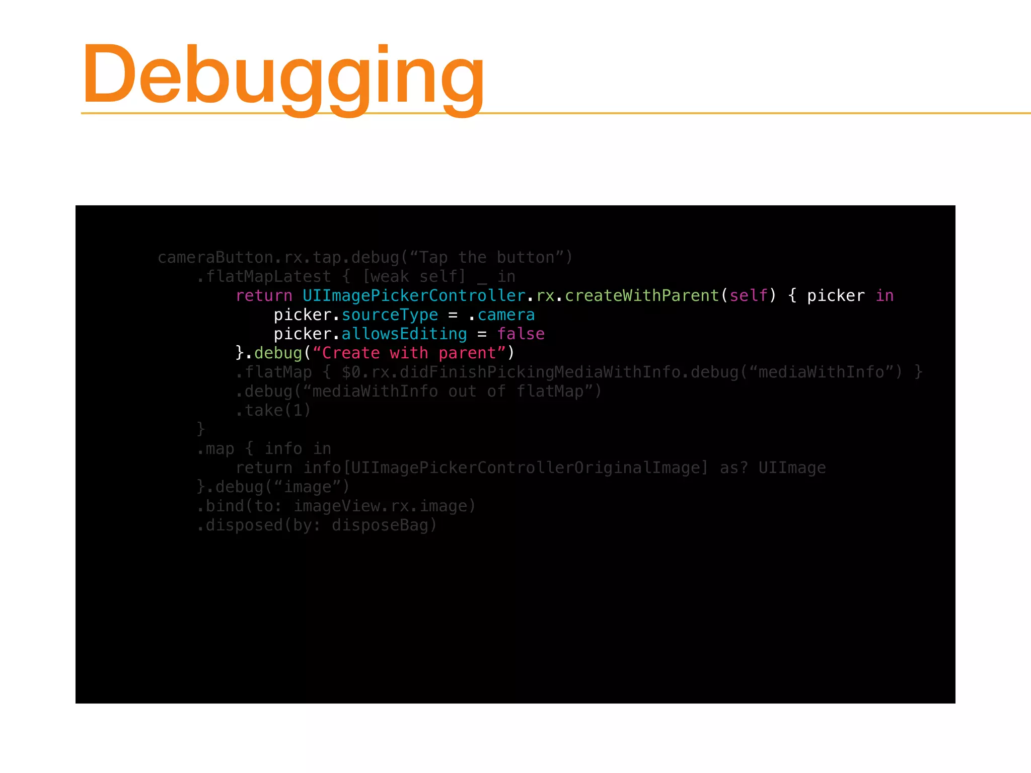 Debugging
cameraButton.rx.tap.debug(“Tap the button”)
.flatMapLatest { [weak self] _ in
return UIImagePickerController.rx.createWithParent(self) { picker in
picker.sourceType = .camera
picker.allowsEditing = false
}.debug(“Create with parent”)
.flatMap { $0.rx.didFinishPickingMediaWithInfo.debug(“mediaWithInfo”) }
.debug(“mediaWithInfo out of flatMap”)
.take(1)
}
.map { info in
return info[UIImagePickerControllerOriginalImage] as? UIImage
}.debug(“image”)
.bind(to: imageView.rx.image)
.disposed(by: disposeBag)
 