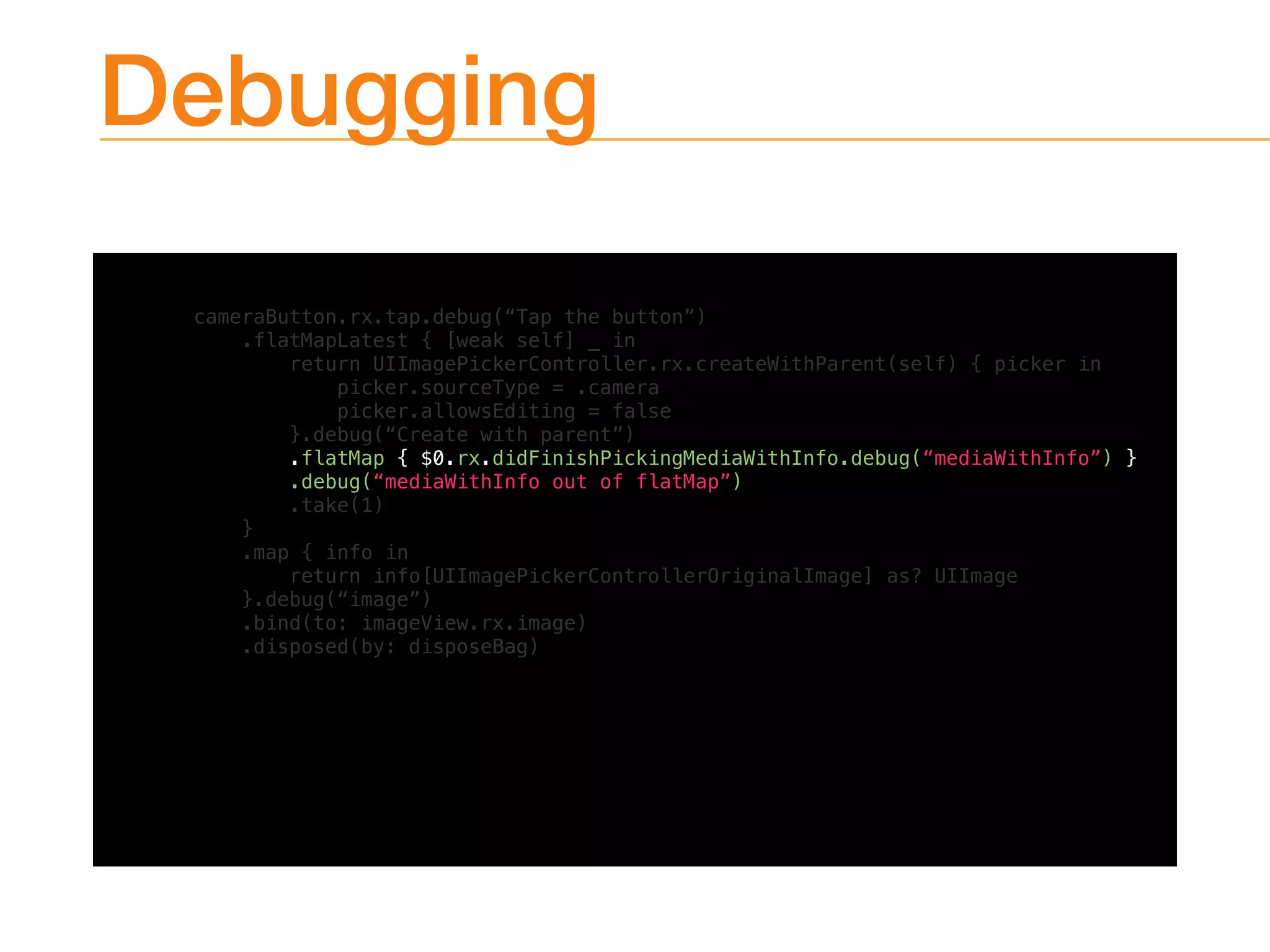 Debugging
cameraButton.rx.tap.debug(“Tap the button”)
.flatMapLatest { [weak self] _ in
return UIImagePickerController.rx.createWithParent(self) { picker in
picker.sourceType = .camera
picker.allowsEditing = false
}.debug(“Create with parent”)
.flatMap { $0.rx.didFinishPickingMediaWithInfo.debug(“mediaWithInfo”) }
.debug(“mediaWithInfo out of flatMap”)
.take(1)
}
.map { info in
return info[UIImagePickerControllerOriginalImage] as? UIImage
}.debug(“image”)
.bind(to: imageView.rx.image)
.disposed(by: disposeBag)
 