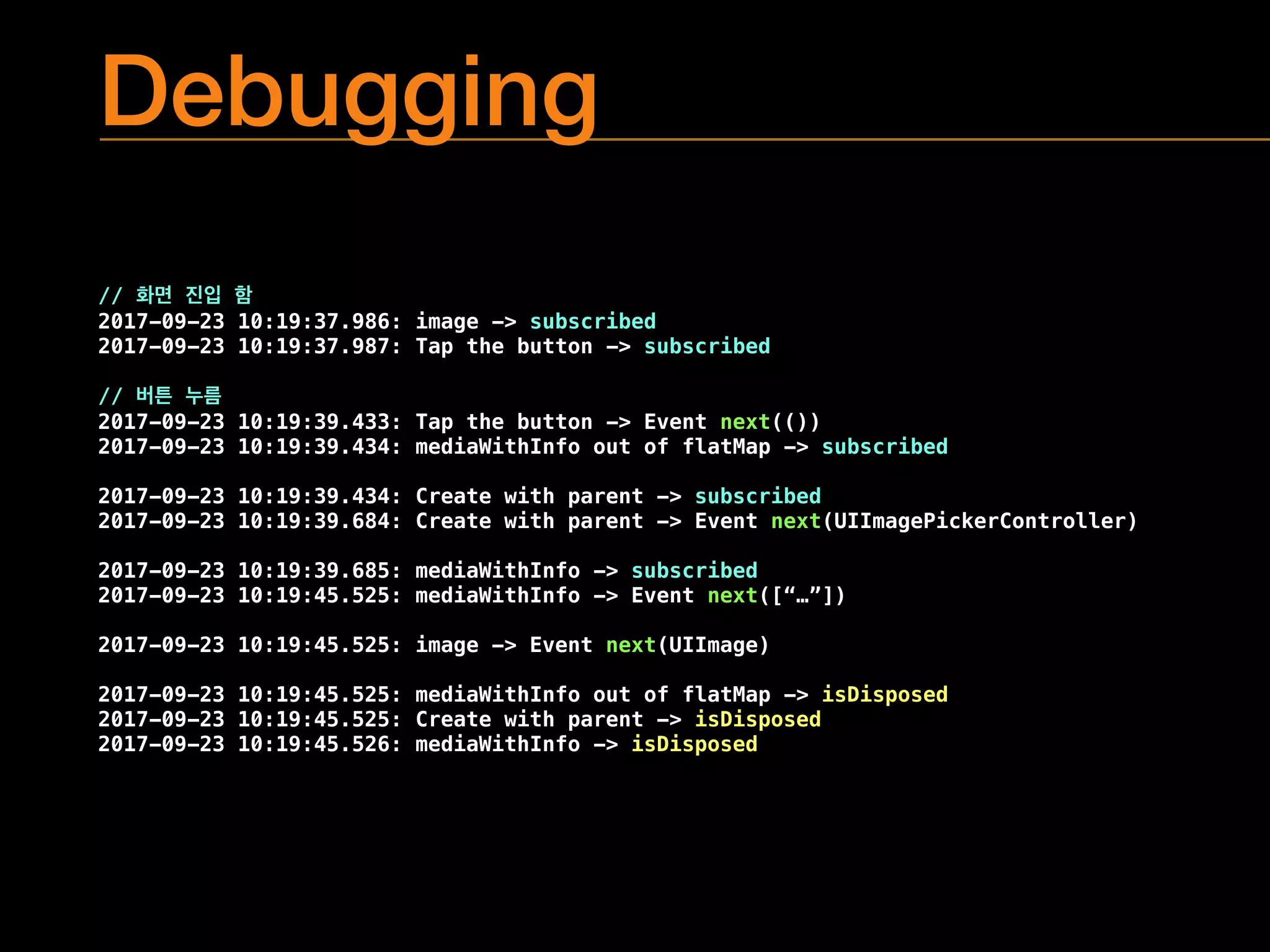Debugging
//
2017-09-23 10:19:37.986: image -> subscribed
2017-09-23 10:19:37.987: Tap the button -> subscribed
//
2017-09-23 10:19:39.433: Tap the button -> Event next(())
2017-09-23 10:19:39.434: mediaWithInfo out of flatMap -> subscribed
2017-09-23 10:19:39.434: Create with parent -> subscribed
2017-09-23 10:19:39.684: Create with parent -> Event next(UIImagePickerController)
2017-09-23 10:19:39.685: mediaWithInfo -> subscribed
2017-09-23 10:19:45.525: mediaWithInfo -> Event next([“…”])
2017-09-23 10:19:45.525: image -> Event next(UIImage)
2017-09-23 10:19:45.525: mediaWithInfo out of flatMap -> isDisposed
2017-09-23 10:19:45.525: Create with parent -> isDisposed
2017-09-23 10:19:45.526: mediaWithInfo -> isDisposed
 