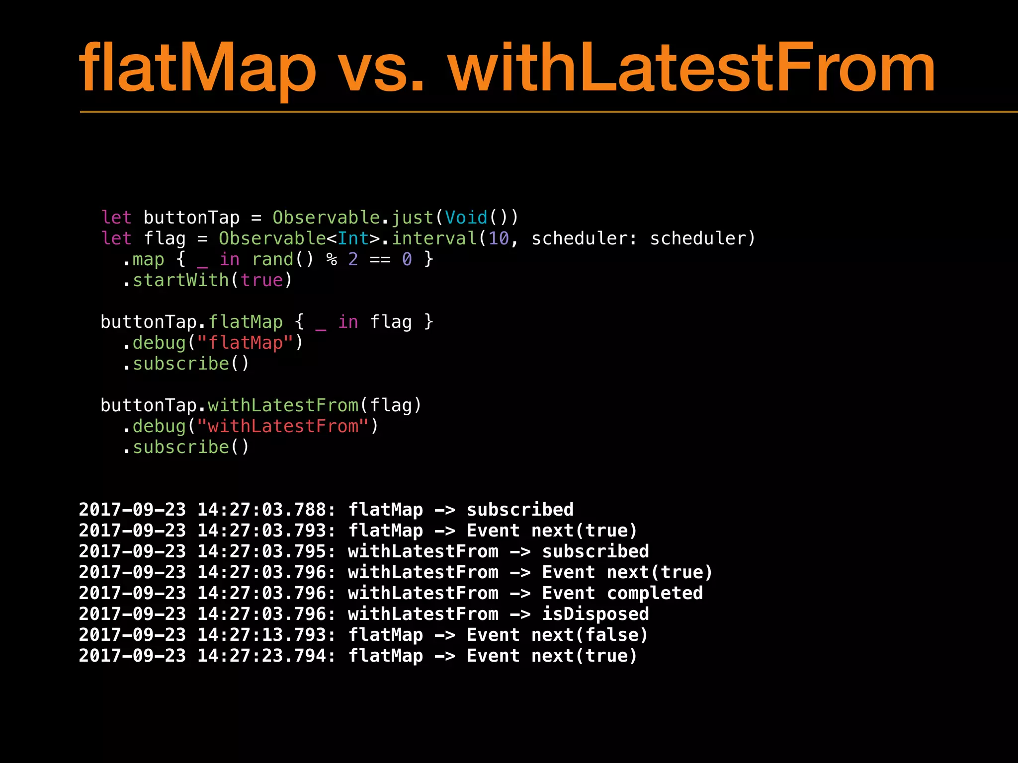 ﬂatMap vs. withLatestFrom
let buttonTap = Observable.just(Void())
let flag = Observable<Int>.interval(10, scheduler: scheduler)
.map { _ in rand() % 2 == 0 }
.startWith(true)
buttonTap.flatMap { _ in flag }
.debug("flatMap")
.subscribe()
buttonTap.withLatestFrom(flag)
.debug("withLatestFrom")
.subscribe()
2017-09-23 14:27:03.788: flatMap -> subscribed
2017-09-23 14:27:03.793: flatMap -> Event next(true)
2017-09-23 14:27:03.795: withLatestFrom -> subscribed
2017-09-23 14:27:03.796: withLatestFrom -> Event next(true)
2017-09-23 14:27:03.796: withLatestFrom -> Event completed
2017-09-23 14:27:03.796: withLatestFrom -> isDisposed
2017-09-23 14:27:13.793: flatMap -> Event next(false)
2017-09-23 14:27:23.794: flatMap -> Event next(true)
 