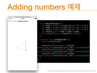 Adding numbers
func combineValues() {
let num1 = Int(self.number1?.text ?? "") ?? 0
let num2 = Int(self.number2?.text ?? "") ?? 0
let num3 = Int(self.number3?.text ?? "") ?? 0
let result: Int = num1 + num2 + num3
self.result?.text = result.description
}
override func viewDidLoad() {
super.viewDidLoad()
number1?.addTarget(self, action:
#selector(self.combineValues), for: .valueChanged)
number2?.addTarget(self, action:
#selector(self.combineValues), for: .valueChanged)
number3?.addTarget(self, action:
#selector(self.combineValues), for: .valueChanged)
}
}
https://github.com/ReactiveX/RxSwift/tree/master/RxExample/RxExample/Examples/Numbers
 