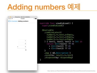 Adding numbers
override func viewDidLoad() {
super.viewDidLoad()
Observable
.combineLatest(
number1.rx.text.orEmpty,
number2.rx.text.orEmpty,
number3.rx.text.orEmpty
) { text1, text2, text3 -> Int in
return (Int(text1) ?? 0)
+ (Int(text2) ?? 0)
+ (Int(text3) ?? 0)
}
.map { $0.description }
.bind(to: result.rx.text)
.disposed(by: disposeBag)
}
https://github.com/ReactiveX/RxSwift/tree/master/RxExample/RxExample/Examples/Numbers
 