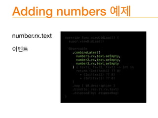 Adding numbers
number.rx.text
 override func viewDidLoad() {
super.viewDidLoad()
Observable
.combineLatest(
number1.rx.text.orEmpty,
number2.rx.text.orEmpty,
number3.rx.text.orEmpty
) { text1, text2, text3 -> Int in
return (Int(text1) ?? 0)
+ (Int(text2) ?? 0)
+ (Int(text3) ?? 0)
}
.map { $0.description }
.bind(to: result.rx.text)
.disposed(by: disposeBag)
}
 
