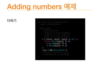 Adding numbers
override func viewDidLoad() {
super.viewDidLoad()
Observable
.combineLatest(
number1.rx.text.orEmpty,
number2.rx.text.orEmpty,
number3.rx.text.orEmpty
) { text1, text2, text3 -> Int in
return (Int(text1) ?? 0)
+ (Int(text2) ?? 0)
+ (Int(text3) ?? 0)
}
.map { $0.description }
.bind(to: result.rx.text)
.disposed(by: disposeBag)
}
 