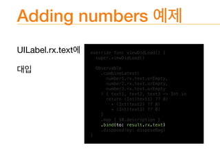 Adding numbers
UILabel.rx.text 
 override func viewDidLoad() {
super.viewDidLoad()
Observable
.combineLatest(
number1.rx.text.orEmpty,
number2.rx.text.orEmpty,
number3.rx.text.orEmpty
) { text1, text2, text3 -> Int in
return (Int(text1) ?? 0)
+ (Int(text2) ?? 0)
+ (Int(text3) ?? 0)
}
.map { $0.description }
.bind(to: result.rx.text)
.disposed(by: disposeBag)
}
 