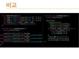 func combineValues() {
let num1 = Int(self.number1?.text ?? "") ?? 0
let num2 = Int(self.number2?.text ?? "") ?? 0
let num3 = Int(self.number3?.text ?? "") ?? 0
let result: Int = num1 + num2 + num3
self.result?.text = result.description
}
override func viewDidLoad() {
super.viewDidLoad()
number1?.addTarget(self, action:
#selector(self.combineValues), for: .valueChanged)
number2?.addTarget(self, action:
#selector(self.combineValues), for: .valueChanged)
number3?.addTarget(self, action:
#selector(self.combineValues), for: .valueChanged)
}
}
override func viewDidLoad() {
super.viewDidLoad()
Observable
.combineLatest(
number1.rx.text.orEmpty,
number2.rx.text.orEmpty,
number3.rx.text.orEmpty
) { text1, text2, text3 -> Int in
return (Int(text1) ?? 0)
+ (Int(text2) ?? 0)
+ (Int(text3) ?? 0)
}
.map { $0.description }
.bind(to: result.rx.text)
.disposed(by: disposeBag)
}
 