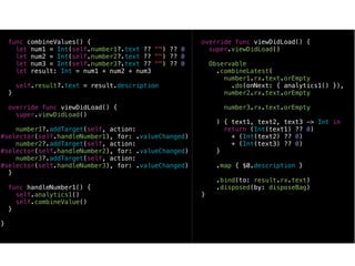 func combineValues() {
let num1 = Int(self.number1?.text ?? "") ?? 0
let num2 = Int(self.number2?.text ?? "") ?? 0
let num3 = Int(self.number3?.text ?? "") ?? 0
let result: Int = num1 + num2 + num3
self.result?.text = result.description
}
override func viewDidLoad() {
super.viewDidLoad()
number1?.addTarget(self, action:
#selector(self.handleNumber1), for: .valueChanged)
number2?.addTarget(self, action:
#selector(self.handleNumber2), for: .valueChanged)
number3?.addTarget(self, action:
#selector(self.handleNumber3), for: .valueChanged)
}
func handleNumber1() {
self.analytics1()
self.combineValue()
}
}
override func viewDidLoad() {
super.viewDidLoad()
Observable
.combineLatest(
number1.rx.text.orEmpty
.do(onNext: { analytics1() }),
number2.rx.text.orEmpty
number3.rx.text.orEmpty
) { text1, text2, text3 -> Int in
return (Int(text1) ?? 0)
+ (Int(text2) ?? 0)
+ (Int(text3) ?? 0)
}
.map { $0.description }
.bind(to: result.rx.text)
.disposed(by: disposeBag)
}
 