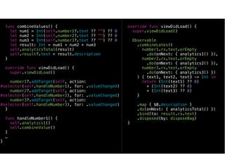 func combineValues() {
let num1 = Int(self.number1?.text ?? "") ?? 0
let num2 = Int(self.number2?.text ?? "") ?? 0
let num3 = Int(self.number3?.text ?? "") ?? 0
let result: Int = num1 + num2 + num3
self.analyticsTotal(result)
self.result?.text = result.description
}
override func viewDidLoad() {
super.viewDidLoad()
number1?.addTarget(self, action:
#selector(self.handleNumber1), for: .valueChanged)
number2?.addTarget(self, action:
#selector(self.handleNumber2), for: .valueChanged)
number3?.addTarget(self, action:
#selector(self.handleNumber3), for: .valueChanged)
}
func handleNumber1() {
self.analytics1()
self.combineValue()
}
…
}
override func viewDidLoad() {
super.viewDidLoad()
Observable
.combineLatest(
number1.rx.text.orEmpty
.do(onNext: { analytics1() }),
number2.rx.text.orEmpty
.do(onNext: { analytics2() }),
number3.rx.text.orEmpty
.do(onNext: { analytics3() })
) { text1, text2, text3 -> Int in
return (Int(text1) ?? 0)
+ (Int(text2) ?? 0)
+ (Int(text3) ?? 0)
}
.map { $0.description }
.do(onNext: { analyticsTotal() })
.bind(to: result.rx.text)
.disposed(by: disposeBag)
}
 