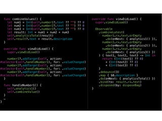 func combineValues() {
let num1 = Int(self.number1?.text ?? "") ?? 0
let num2 = Int(self.number2?.text ?? "") ?? 0
let num3 = Int(self.number3?.text ?? "") ?? 0
let result: Int = num1 + num2 + num3
self.analyticsTotal(result)
self.result?.text = result.description
}
override func viewDidLoad() {
super.viewDidLoad()
number1?.addTarget(self, action:
#selector(self.handleNumber1), for: .valueChanged)
number2?.addTarget(self, action:
#selector(self.handleNumber2), for: .valueChanged)
number3?.addTarget(self, action:
#selector(self.handleNumber3), for: .valueChanged)
}
func handleNumber1() {
self.analytics1()
self.combineValue()
}
…
}
override func viewDidLoad() {
super.viewDidLoad()
Observable
.combineLatest(
number1.rx.text.orEmpty
.do(onNext: { analytics1() }),
number2.rx.text.orEmpty
.do(onNext: { analytics2() }),
number3.rx.text.orEmpty
.do(onNext: { analytics3() })
) { text1, text2, text3 -> Int in
return (Int(text1) ?? 0)
+ (Int(text2) ?? 0)
+ (Int(text3) ?? 0)
}
.debounce(3)
.map { $0.description }
.do(onNext: { analyticsTotal() })
.bind(to: result.rx.text)
.disposed(by: disposeBag)
}
 