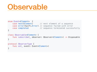 Observable
enum Event<Element> {
case next(Element) // next element of a sequence
case error(Swift.Error) // sequence failed with error
case completed // sequence terminated successfully
}
class Observable<Element> {
func subscribe(_ observer: Observer<Element>) -> Disposable
}
protocol ObserverType {
func on(_ event: Event<Element>)
}
 