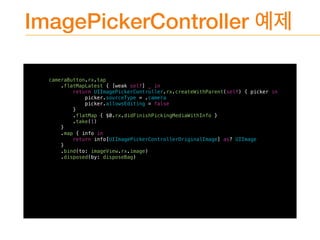 ImagePickerController
cameraButton.rx.tap
.flatMapLatest { [weak self] _ in
return UIImagePickerController.rx.createWithParent(self) { picker in
picker.sourceType = .camera
picker.allowsEditing = false
}
.flatMap { $0.rx.didFinishPickingMediaWithInfo }
.take(1)
}
.map { info in
return info[UIImagePickerControllerOriginalImage] as? UIImage
}
.bind(to: imageView.rx.image)
.disposed(by: disposeBag)
 
