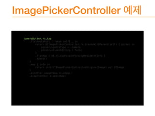 ImagePickerController
cameraButton.rx.tap
.flatMapLatest { [weak self] _ in
return UIImagePickerController.rx.createWithParent(self) { picker in
picker.sourceType = .camera
picker.allowsEditing = false
}
.flatMap { $0.rx.didFinishPickingMediaWithInfo }
.take(1)
}
.map { info in
return info[UIImagePickerControllerOriginalImage] as? UIImage
}
.bind(to: imageView.rx.image)
.disposed(by: disposeBag)
 