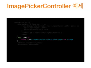 ImagePickerController
cameraButton.rx.tap
.flatMapLatest { [weak self] _ in
return UIImagePickerController.rx.createWithParent(self) { picker in
picker.sourceType = .camera
picker.allowsEditing = false
}
.flatMap { $0.rx.didFinishPickingMediaWithInfo }
.take(1)
}
.map { info in
return info[UIImagePickerControllerOriginalImage] as? UIImage
}
.bind(to: imageView.rx.image)
.disposed(by: disposeBag)
 