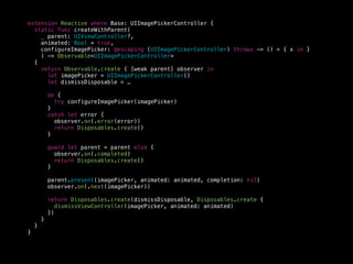 extension Reactive where Base: UIImagePickerController {
static func createWithParent(
_ parent: UIViewController?,
animated: Bool = true,
configureImagePicker: @escaping (UIImagePickerController) throws -> () = { x in }
) -> Observable<UIImagePickerController>
{
return Observable.create { [weak parent] observer in
let imagePicker = UIImagePickerController()
let dismissDisposable = …
do {
try configureImagePicker(imagePicker)
}
catch let error {
observer.on(.error(error))
return Disposables.create()
}
guard let parent = parent else {
observer.on(.completed)
return Disposables.create()
}
parent.present(imagePicker, animated: animated, completion: nil)
observer.on(.next(imagePicker))
return Disposables.create(dismissDisposable, Disposables.create {
dismissViewController(imagePicker, animated: animated)
})
}
}
}
 