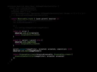 extension Reactive where Base: UIImagePickerController {
static func createWithParent(
_ parent: UIViewController?,
animated: Bool = true,
configureImagePicker: @escaping (UIImagePickerController) throws -> () = { x in }
) -> Observable<UIImagePickerController>
{
return Observable.create { [weak parent] observer in
let imagePicker = UIImagePickerController()
let dismissDisposable = …
do {
try configureImagePicker(imagePicker)
}
catch let error {
observer.on(.error(error))
return Disposables.create()
}
guard let parent = parent else {
observer.on(.completed)
return Disposables.create()
}
parent.present(imagePicker, animated: animated, completion: nil)
observer.on(.next(imagePicker))
return Disposables.create(dismissDisposable, Disposables.create {
dismissViewController(imagePicker, animated: animated)
})
}
}
}
 