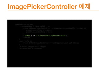 ImagePickerController
cameraButton.rx.tap
.flatMapLatest { [weak self] _ in
return UIImagePickerController.rx.createWithParent(self) { picker in
picker.sourceType = .camera
picker.allowsEditing = false
}
.flatMap { $0.rx.didFinishPickingMediaWithInfo }
.take(1)
}
.map { info in
return info[UIImagePickerControllerOriginalImage] as? UIImage
}
.bind(to: imageView.rx.image)
.disposed(by: disposeBag)
 