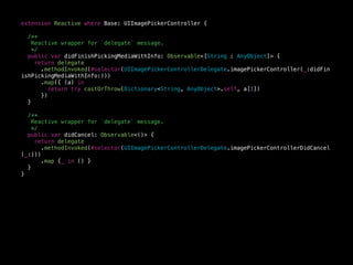 extension Reactive where Base: UIImagePickerController {
/**
Reactive wrapper for `delegate` message.
*/
public var didFinishPickingMediaWithInfo: Observable<[String : AnyObject]> {
return delegate
.methodInvoked(#selector(UIImagePickerControllerDelegate.imagePickerController(_:didFin
ishPickingMediaWithInfo:)))
.map({ (a) in
return try castOrThrow(Dictionary<String, AnyObject>.self, a[1])
})
}
/**
Reactive wrapper for `delegate` message.
*/
public var didCancel: Observable<()> {
return delegate
.methodInvoked(#selector(UIImagePickerControllerDelegate.imagePickerControllerDidCancel
(_:)))
.map {_ in () }
}
}
 