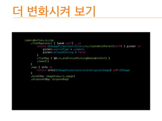 cameraButton.rx.tap
.flatMapLatest { [weak self] _ in
return UIImagePickerController.rx.createWithParent(self) { picker in
picker.sourceType = .camera
picker.allowsEditing = false
}
.flatMap { $0.rx.didFinishPickingMediaWithInfo }
.take(1)
}
.map { info in
return info[UIImagePickerControllerOriginalImage] as? UIImage
}
.bind(to: imageView.rx.image)
.disposed(by: disposeBag)
 
