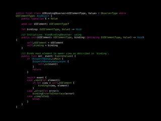 public final class UIBindingObserver<UIElementType, Value> : ObserverType where
UIElementType: AnyObject {
public typealias E = Value
weak var UIElement: UIElementType?
let binding: (UIElementType, Value) -> Void
/// Initializes `ViewBindingObserver` using
public init(UIElement: UIElementType, binding: @escaping (UIElementType, Value) -> Void)
{
self.UIElement = UIElement
self.binding = binding
}
/// Binds next element to owner view as described in `binding`.
public func on(_ event: Event<Value>) {
if !DispatchQueue.isMain {
DispatchQueue.main.async {
self.on(event)
}
return
}
switch event {
case .next(let element):
if let view = self.UIElement {
binding(view, element)
}
case .error(let error):
bindingErrorToInterface(error)
case .completed:
break
}
}
}
 