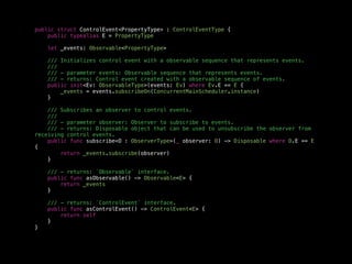 public struct ControlEvent<PropertyType> : ControlEventType {
public typealias E = PropertyType
let _events: Observable<PropertyType>
/// Initializes control event with a observable sequence that represents events.
///
/// - parameter events: Observable sequence that represents events.
/// - returns: Control event created with a observable sequence of events.
public init<Ev: ObservableType>(events: Ev) where Ev.E == E {
_events = events.subscribeOn(ConcurrentMainScheduler.instance)
}
/// Subscribes an observer to control events.
///
/// - parameter observer: Observer to subscribe to events.
/// - returns: Disposable object that can be used to unsubscribe the observer from
receiving control events.
public func subscribe<O : ObserverType>(_ observer: O) -> Disposable where O.E == E
{
return _events.subscribe(observer)
}
/// - returns: `Observable` interface.
public func asObservable() -> Observable<E> {
return _events
}
/// - returns: `ControlEvent` interface.
public func asControlEvent() -> ControlEvent<E> {
return self
}
}
 