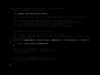 public struct ControlEvent<PropertyType> : ControlEventType {
public typealias E = PropertyType
let _events: Observable<PropertyType>
/// Initializes control event with a observable sequence that represents events.
///
/// - parameter events: Observable sequence that represents events.
/// - returns: Control event created with a observable sequence of events.
public init<Ev: ObservableType>(events: Ev) where Ev.E == E {
_events = events.subscribeOn(ConcurrentMainScheduler.instance)
}
/// Subscribes an observer to control events.
///
/// - parameter observer: Observer to subscribe to events.
/// - returns: Disposable object that can be used to unsubscribe the observer from
receiving control events.
public func subscribe<O : ObserverType>(_ observer: O) -> Disposable where O.E == E
{
return _events.subscribe(observer)
}
/// - returns: `Observable` interface.
public func asObservable() -> Observable<E> {
return _events
}
/// - returns: `ControlEvent` interface.
public func asControlEvent() -> ControlEvent<E> {
return self
}
}
 