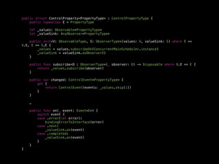 public struct ControlProperty<PropertyType> : ControlPropertyType {
public typealias E = PropertyType
let _values: Observable<PropertyType>
let _valueSink: AnyObserver<PropertyType>
public init<V: ObservableType, S: ObserverType>(values: V, valueSink: S) where E ==
V.E, E == S.E {
_values = values.subscribeOn(ConcurrentMainScheduler.instance)
_valueSink = valueSink.asObserver()
}
public func subscribe<O : ObserverType>(_ observer: O) -> Disposable where O.E == E {
return _values.subscribe(observer)
}
public var changed: ControlEvent<PropertyType> {
get {
return ControlEvent(events: _values.skip(1))
}
}
…
public func on(_ event: Event<E>) {
switch event {
case .error(let error):
bindingErrorToInterface(error)
case .next:
_valueSink.on(event)
case .completed:
_valueSink.on(event)
}
}
}
 