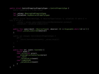 public struct ControlProperty<PropertyType> : ControlPropertyType {
public typealias E = PropertyType
let _values: Observable<PropertyType>
let _valueSink: AnyObserver<PropertyType>
public init<V: ObservableType, S: ObserverType>(values: V, valueSink: S) where E ==
V.E, E == S.E {
_values = values.subscribeOn(ConcurrentMainScheduler.instance)
_valueSink = valueSink.asObserver()
}
public func subscribe<O : ObserverType>(_ observer: O) -> Disposable where O.E == E {
return _values.subscribe(observer)
}
public var changed: ControlEvent<PropertyType> {
get {
return ControlEvent(events: _values.skip(1))
}
}
…
public func on(_ event: Event<E>) {
switch event {
case .error(let error):
bindingErrorToInterface(error)
case .next:
_valueSink.on(event)
case .completed:
_valueSink.on(event)
}
}
}
 