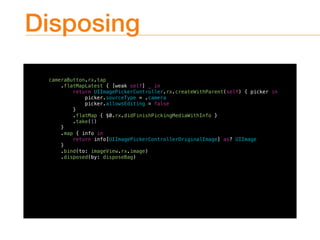 Disposing
cameraButton.rx.tap
.flatMapLatest { [weak self] _ in
return UIImagePickerController.rx.createWithParent(self) { picker in
picker.sourceType = .camera
picker.allowsEditing = false
}
.flatMap { $0.rx.didFinishPickingMediaWithInfo }
.take(1)
}
.map { info in
return info[UIImagePickerControllerOriginalImage] as? UIImage
}
.bind(to: imageView.rx.image)
.disposed(by: disposeBag)
 