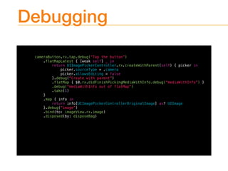 Debugging
cameraButton.rx.tap.debug(“Tap the button”)
.flatMapLatest { [weak self] _ in
return UIImagePickerController.rx.createWithParent(self) { picker in
picker.sourceType = .camera
picker.allowsEditing = false
}.debug(“Create with parent”)
.flatMap { $0.rx.didFinishPickingMediaWithInfo.debug(“mediaWithInfo”) }
.debug(“mediaWithInfo out of flatMap”)
.take(1)
}
.map { info in
return info[UIImagePickerControllerOriginalImage] as? UIImage
}.debug(“image”)
.bind(to: imageView.rx.image)
.disposed(by: disposeBag)
 