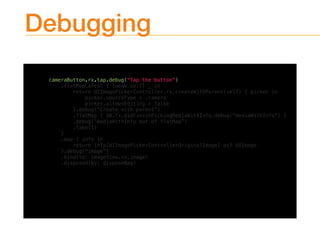 Debugging
cameraButton.rx.tap.debug(“Tap the button”)
.flatMapLatest { [weak self] _ in
return UIImagePickerController.rx.createWithParent(self) { picker in
picker.sourceType = .camera
picker.allowsEditing = false
}.debug(“Create with parent”)
.flatMap { $0.rx.didFinishPickingMediaWithInfo.debug(“mediaWithInfo”) }
.debug(“mediaWithInfo out of flatMap”)
.take(1)
}
.map { info in
return info[UIImagePickerControllerOriginalImage] as? UIImage
}.debug(“image”)
.bind(to: imageView.rx.image)
.disposed(by: disposeBag)
 