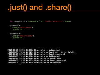 .just() and .share()
let observable = Observable.just("Hello, RxSwift!").share()
observable
.debug("Observable")
.subscribe()
observable
.debug("Observable2")
.subscribe()
2017-09-23 13:56:48.347: Observable -> subscribed
2017-09-23 13:56:48.349: Observable -> Event next(Hello, RxSwift!)
2017-09-23 13:56:48.350: Observable -> Event completed
2017-09-23 13:56:48.350: Observable -> isDisposed
2017-09-23 13:56:48.352: Observable2 -> subscribed
2017-09-23 13:56:48.353: Observable2 -> Event completed
2017-09-23 13:56:48.353: Observable2 -> isDisposed
 