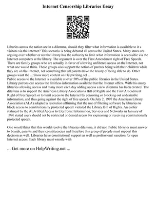 Internet Censorship Libraries Essay
Libaries across the nation are in a dilemma, should they filter what information is available to it s
visitors via the Internet? This scenario is being debated all across the United States. Many states are
arguing over whether or not the library has the authority to limit what information is accessible via the
Internet computers at the library. The argument is over the First Amendment right of Free Speech.
There are family groups who are actually in favor of allowing unfiltered access on the Internet, not
what one would think. These groups also support the notion of parents being with their children while
they are on the Internet, not something that all parents have the luxury of being able to do. Other
groups want the ... Show more content on Helpwriting.net ...
Public access to the Internet is available at over 50% of the public libraries in the United States.
Library patrons can access the limitless information available that the Internet offers. With this many
libraries allowing access and many more each day adding access a new dilemma has been created. The
dilemma is to support the American Library Associations Bill of Rights and the First Amendment
Right of Free Speech or to limit access to the Internet by censoring or blocking out undesirable
information, and thus going against the right of free speech. On July 2, 1997 the American Library
Association (ALA) adopted a resolution affirming that the use of filtering software by libraries to
block access to constitutionally protected speech violated the Library Bill of Rights. An earlier
statment by the ALA titled Access to Electronic Information, Services and Networks in January of
1996 stated users should not be restricted or denied access for expressing or receiving constitutionally
protected speech.
One would think that this would resolve the libraries dilemma, it did not. Public libraries must answer
to boards, parents and their constituencies and therefore this group of people must support this
decision as well. Libraries have constitutional support as well as professional sanction for open
Internet access. Each library must wrestle with
... Get more on HelpWriting.net ...
 