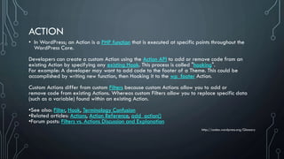 ACTION
• In WordPress; an Action is a PHP function that is executed at specific points throughout the
WordPress Core.
Developers can create a custom Action using the Action API to add or remove code from an
existing Action by specifying any existing Hook. This process is called "hooking".
For example: A developer may want to add code to the footer of a Theme. This could be
accomplished by writing new function, then Hooking it to the wp_footer Action.
Custom Actions differ from custom Filters because custom Actions allow you to add or
remove code from existing Actions. Whereas custom Filters allow you to replace specific data
(such as a variable) found within an existing Action.
•See also: Filter, Hook, Terminology Confusion
•Related articles: Actions, Action Reference, add_action()
•Forum posts: Filters vs. Actions Discussion and Explanation
http://codex.wordpress.org/Glossary
 