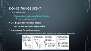 DOING THINGS RIGHT
• Data Validation
• https://codex.wordpress.org/Data_Validation
• esc_attr, wp kses, esc_url
• Use $wpdb for database access
• get_var, get_row, insert, update, delete
• Use prepare for custom queries
• $wpdb->query( $wpdb->prepare(“select blah from foo where i= %d”, $myintvar )
 