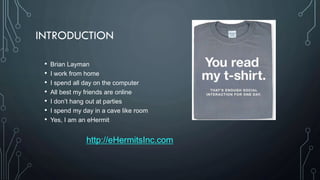• Brian Layman
• I work from home
• I spend all day on the computer
• All best my friends are online
• I don’t hang out at parties
• I spend my day in a cave like room
• Yes, I am an eHermit
http://eHermitsInc.com
INTRODUCTION
 