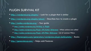 PLUGIN SURVIVAL KIT
• http://wordpress.org/plugins/ - Look for a plugin that is similar
• http://wordpress.org/plugins/about/ - Describes how to create a plugin
• http://codex.wordpress.org/ - Your guide
• http://codex.wordpress.org/Writing_a_Plugin
• http://codex.wordpress.org/Plugin_API/Action_Reference - When actions are called
• http://codex.wordpress.org/Plugin_API/Filter_Reference - List of common Filters
• http://themergency.com/generators/wordpress-plugin-boilerplate/ - Basics
• http://generatewp.com/ - Helps add Features
 