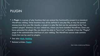 PLUGIN
• A Plugin is a group of php functions that can extend the functionality present in a standard
WordPress weblog. These functions may all be defined in one php file, or may be spread
among more than one file. Usually, a plugin is a php file that can be uploaded to the "wp-
content/plugins" directory on your webserver, where you have installed WordPress. Once you
have uploaded the plugin file, you should be able to "turn it on" or Enable it from the "Plugins"
page in the administration interface of your weblog. The WordPress source code contains
hooks that can be used by plugins.
• See also: Hack, Hacking
• Related articles: Plugins
http://codex.wordpress.org/Glossary
 