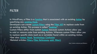 FILTER
In WordPress, a Filter is a function that is associated with an existing Action by
specifying any existing Hook.
Developers can create custom Filters using the Filter API to replace code from
an existing Action. This process is called "hooking".
Custom Filters differ from custom Actions because custom Actions allow you
to add or remove code from existing Actions. Whereas custom Filters allow you
to replace specific data (such as a variable) found within an existing Action.
•See also: Action, Hook, Terminology Confusion
•Related articles: Filters, Filter Reference, add_filter()
http://codex.wordpress.org/Glossary
 