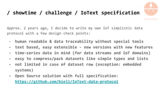 / showtime / challenge / IoText specification
Approx. 2 years ago, I decide to write my own IoT simplistic data
protocol with a few design check points:
- human readable & data traceability without special tools
- text based, easy extensible - new versions with new features
- time-series data in mind (for data streams and IoT domains)
- easy to compress/pack datasets like simple types and lists
- not limited in case of dataset row (exception: embedded
systems)
- Open Source solution with full specification:
https://github.com/bieli/IoText-data-protocol
 