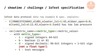 / showtime / challenge / IoText specification
IoText data protocol data row example & spec. explains:
- t|3900237526042,d|d01,m|water_lvl=i:42,m|door_open=b:0,
m|tank2_lvl=d:12.43,m|warn=t:tank2 has too low pressure
- <m>|<metric_name>=<metric_type>:<metric_value>
- with metric_types:
- i - signed integers 64-bit
- b - boolean (1 or 0)
- d - signed decimals: 96-bit integers + 1-bit sign
(not a float type!)
- t - text messages
 