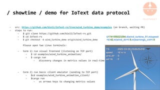 / showtime / demo for IoText data protocol
- src: https://github.com/bieli/IoText-rs/tree/wind_turbine_demo/examples (on branch, waiting PR)
- steps to run:
- $ git clone https://github.com/bieli/IoText-rs.git
- $ cd IoText-rs
- $ git checkout -b wind_turbine_demo origin/wind_turbine_demo
Please open two Linux terminals:
- term 1) run visual frontend (listening on TCP port)
- $ cd examples/wind_turbine_animation/
- $ cargo run
- discovery changes in metrics values in real-time
- term 2) run basic client emulator (sending to TCP port)
- $cd examples/wind_turbine_animation_client/
- $cargo run
- us arrows keys to changing metrics values
t|1741559223294,d|wind_turbine_01,m|speed
=d:42,m|wind_dir=t:S,m|warnings_cnt=i:0
 