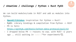 / showtime / challenge / Python + Rust PyO3
We can build modules/code in RUST and add as modules into
Python.
- OpenAI/tiktoken inspiration for Python + Rust!
- PyO3: Library bindings & compilation from Python -> RUST
- PR is here:
https://github.com/bieli/IoText-data-protocol/pull/13
- I dropped below PR -> reasons no exp. with RUST ~2 years
ago … still waiting in todo!(“for experiments”).
 