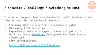 / showtime / challenge / switching to Rust
I switched to pure Rust and decided to build implementation
from scratch for educational reasons.
- Learning RUST in practice - recommended path!
- Discovery RUST ecosystem
- Experiments with data types, crates and patterns
- My first Crate iotext_rs deployment for Open Source
community!
- Link to repository:
https://github.com/bieli/IoText-rs
 
