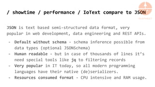 / showtime / performance / IoText compare to JSON
JSON is text based semi-structured data format, very
popular in web development, data engineering and REST APIs.
- Default without schema - schema inference possible from
data types (optional JSONSchema)
- Human readable - but in case of thousands of lines it’s
need special tools like jq to filtering records
- Very popular in IT today, so all modern programming
languages have their native (de)serializers.
- Resources consumed format - CPU intensive and RAM usage.
 