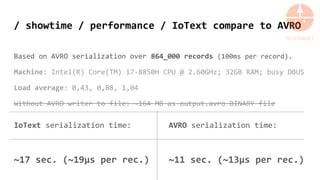 / showtime / performance / IoText compare to AVRO
Based on AVRO serialization over 864_000 records (100ms per record).
Machine: Intel(R) Core(TM) i7-8850H CPU @ 2.60GHz; 32GB RAM; busy DBUS
Load average: 0,43, 0,88, 1,04
Without AVRO writer to file: ~164 MB as output.avro BINARY file
IoText serialization time:
~17 sec. (~19µs per rec.)
AVRO serialization time:
~11 sec. (~13µs per rec.)
 