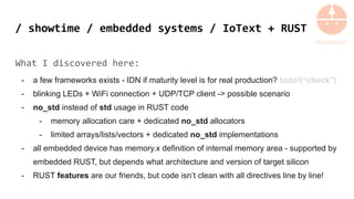 / showtime / embedded systems / IoText + RUST
What I discovered here:
- a few frameworks exists - IDN if maturity level is for real production? todo!(“check”)
- blinking LEDs + WiFi connection + UDP/TCP client -> possible scenario
- no_std instead of std usage in RUST code
- memory allocation care + dedicated no_std allocators
- limited arrays/lists/vectors + dedicated no_std implementations
- all embedded device has memory.x definition of internal memory area - supported by
embedded RUST, but depends what architecture and version of target silicon
- RUST features are our friends, but code isn’t clean with all directives line by line!
 